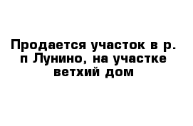 Продается участок в р. п Лунино, на участке ветхий дом